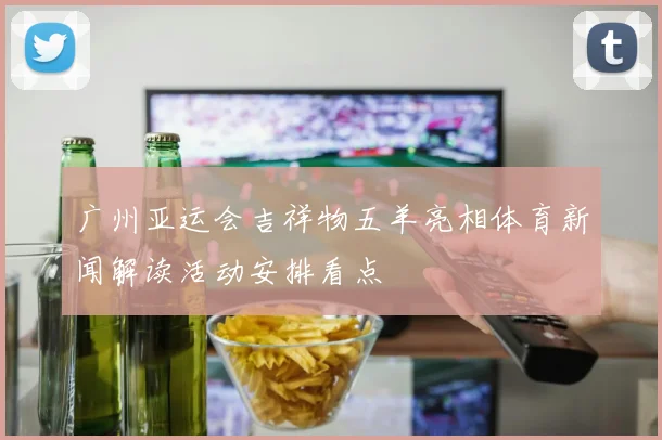 广州亚运会吉祥物五羊亮相体育新闻解读活动安排看点