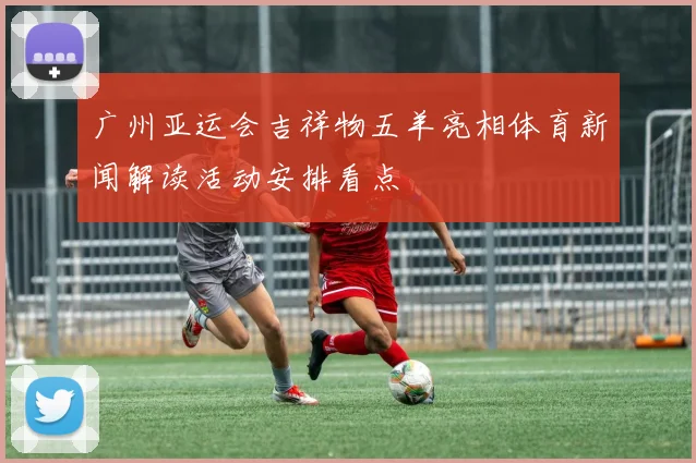 广州亚运会吉祥物五羊亮相体育新闻解读活动安排看点